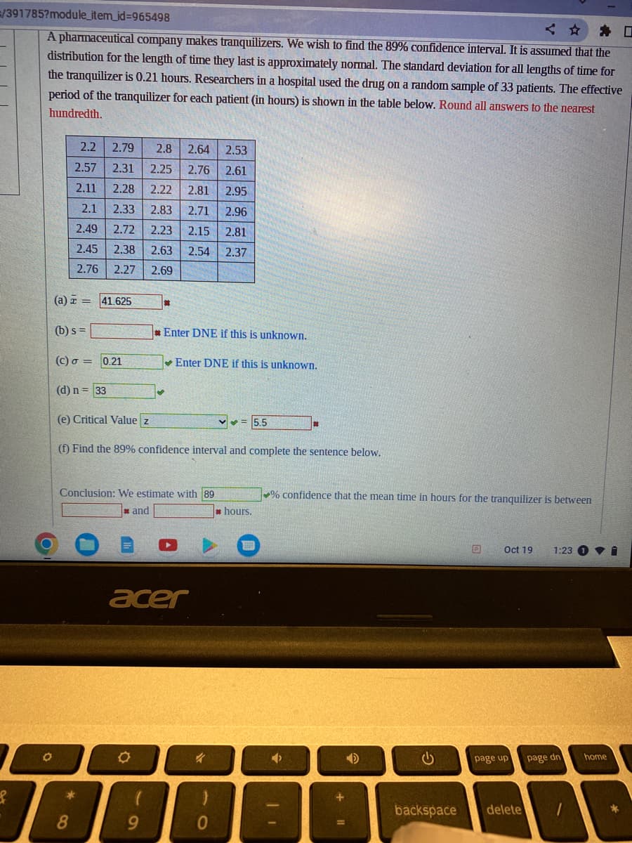 =/391785?module_item_id=965498
A pharmaceutical company makes tranquilizers. We wish to find the 89% confidence interval. It is assumed that the
distribution for the length of time they last is approximately normal. The standard deviation for all lengths of time for
the tranquilizer is 0.21 hours. Researchers in a hospital used the drug on a random sample of 33 patients. The effective
period of the tranquilizer for each patient (in hours) is shown in the table below. Round all answers to the nearest
hundredth.
S
O
2.2 2.79 2.8 2.64
2.53
2.57 2.31
2.25 2.76 2.61
2.95
2.11 2.28 2.22 2.81
2.1 2.33 2.83 2.71 2.96
2.49 2.72 2.23 2.15 2.81
2.45 2.38 2.63 2.54 2.37
2.76 2.27 2.69
(a) = 41.625
(b) s =
(c) o =
(d) n = 33
0.21
*
8
(e) Critical Value z
(f) Find the 89% confidence interval and complete the sentence below.
*
Conclusion: We estimate with 89
and
O
Enter DNE if this is unknown.
✔
9
Enter DNE if this is unknown.
acer
✓
0
hours.
5.5
% confidence that the mean time in hours for the tranquilizer is between
D
ن
backspace
D
Oct 19 1:23 1
page up
delete
page dn
home
1
D