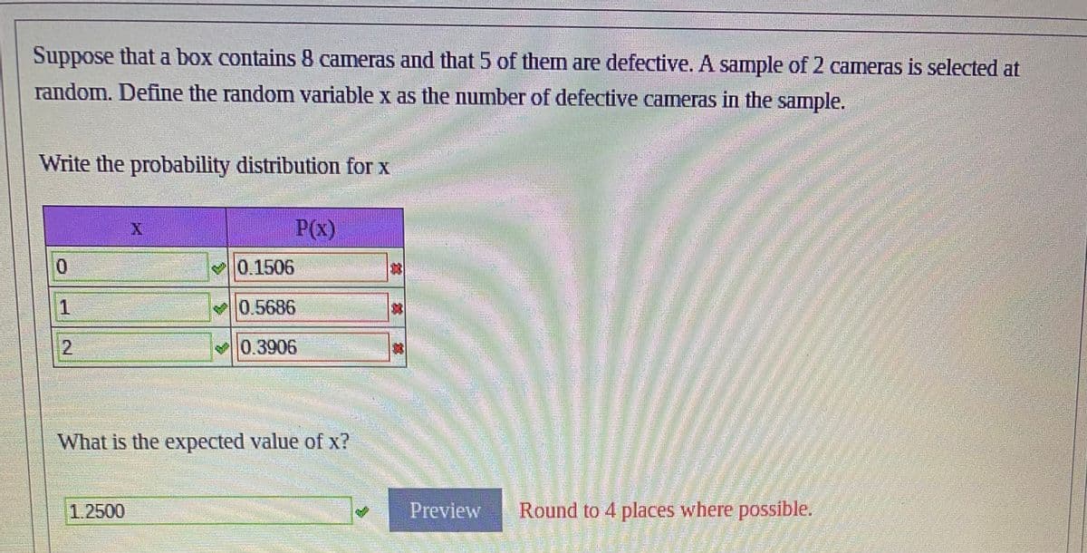 Suppose that a box contains 8 cameras and that 5 of them are defective. A sample of 2 cameras is selected at
random. Define the random variable x as the number of defective cameras in the sample.
Write the probability distribution for x
0
1
2
ramm
X
1.2500
MATER
www
Phimm
Hay
P(x)
What is the expected value of x?
0.1506 moda.com Flok
0.5686
0.3906
maananenemmmmmmmmmmm
Preview
Round to 4 places where possible.
ਭਾਰਤ