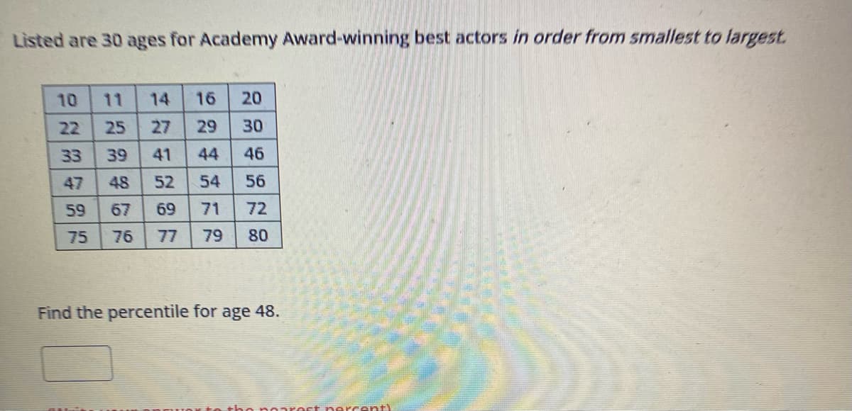 Listed are 30 ages for Academy Award-winning best actors in order from smallest to largest.
27858F
10
22 25
39
48
67
76
33
59
14 16 20
27 29
30
41 44 46
52
54 56
69 71 72
77 79 80
Find the percentile for age 48.
percent