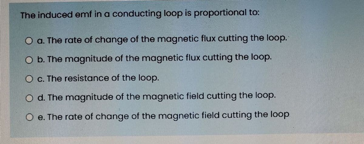 The induced emf in a conducting loop is proportional to:
O a. The rate of change of the magnetic flux cutting the loop.
O b. The magnitude of the magnetic flux cutting the loop.
O c. The resistance of the loop.
O d. The magnitude of the magnetic field cutting the loop.
O e. The rate of change of the magnetic field cutting the loop
