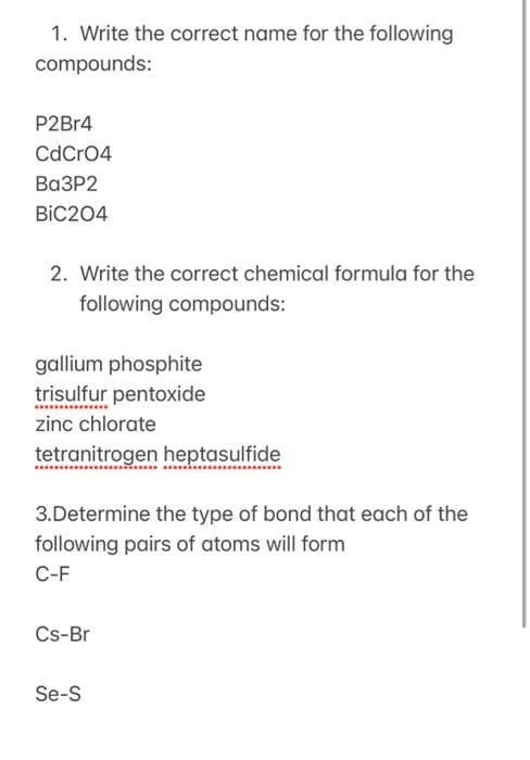 1. Write the correct name for the following
compounds:
P2Br4
CdCrO4
Ba3P2
BIC204
2. Write the correct chemical formula for the
following compounds:
gallium phosphite
trisulfur pentoxide
zinc chlorate
tetranitrogen heptasulfide
3.Determine the type of bond that each of the
following pairs of atoms will form
C-F
Cs-Br
Se-S