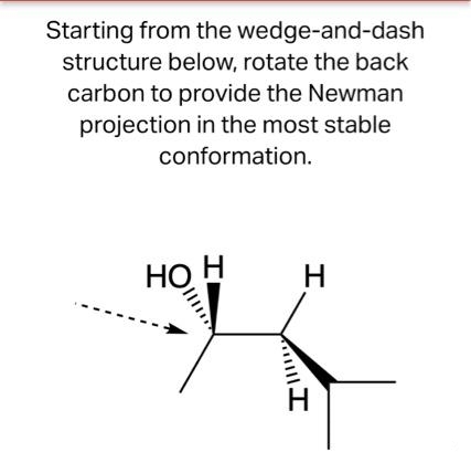 Starting from the wedge-and-dash
structure below, rotate the back
carbon to provide the Newman
projection in the most stable
conformation.
HO H
H
I