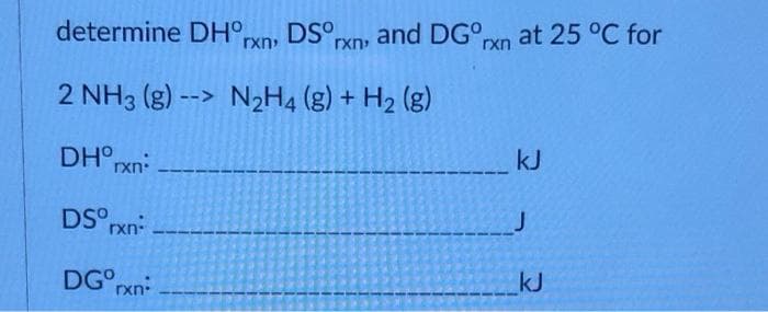 determine DH°,
DS°rxn, and DG°rxn at 25 °C for
rxn
2 NH3 (g) --> N2H4 (g) + H2 (g)
kJ
DH° rxn:
DS°rxn
kJ
DG°rxn
