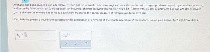 Ammonia has been studied as an alternative "clean" fuel for internal combustion engines, since its reaction with oxygen produces only nitrogen and water vapor,
and in the liquid form it is easily transported. An industrial chemist studying this reaction fills a 1.5 L flask with 3.0 atm of ammonia gas and 2.9 atm of oxygen
gas, and when the mixture has come to equilibrium measures the partial pressure of nitrogen gas to be 0.75 atm.
Calculate the pressure equilibrium constant for the combustion of ammonia at the final temperature of the mixture. Round your answer to 2 significant digits.
0.8
X