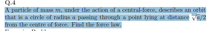 Q.4
A particle of mass m, under the action of a central-force, describes an orbit
that is a circle of radius a passing through a point lying at distance √a/2
from the centre of force. Find the force law.