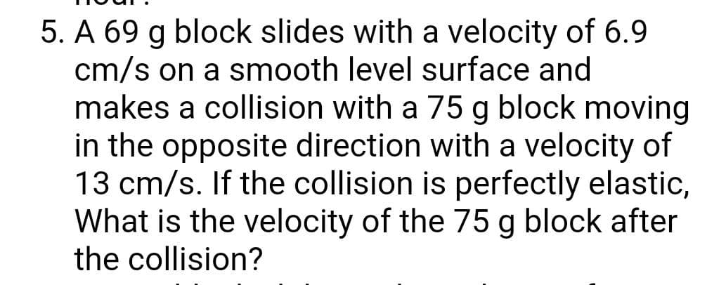 5. A 69 g block slides with a velocity of 6.9
cm/s on a smooth level surface and
makes a collision with a 75 g block moving
in the opposite direction with a velocity of
13 cm/s. If the collision is perfectly elastic,
What is the velocity of the 75 g block after
the collision?
