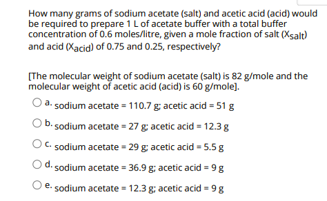 How many grams of sodium acetate (salt) and acetic acid (acid) would
be required to prepare 1 L of acetate buffer with a total buffer
concentration of 0.6 moles/litre, given a mole fraction of salt (Xsalt)
and acid (Xacid) of 0.75 and 0.25, respectively?
[The molecular weight of sodium acetate (salt) is 82 g/mole and the
molecular weight of acetic acid (acid) is 60 g/mole].
O a.sodium acetate = 110.7 g; acetic acid = 51 g
b. sodium acetate = 27 g; acetic acid = 12.3 g
O c. sodium acetate = 29 g; acetic acid = 5.5 g
d. sodium acetate = 36.9 g; acetic acid = 9g
O e. sodium acetate = 12.3 g; acetic acid = 9 g