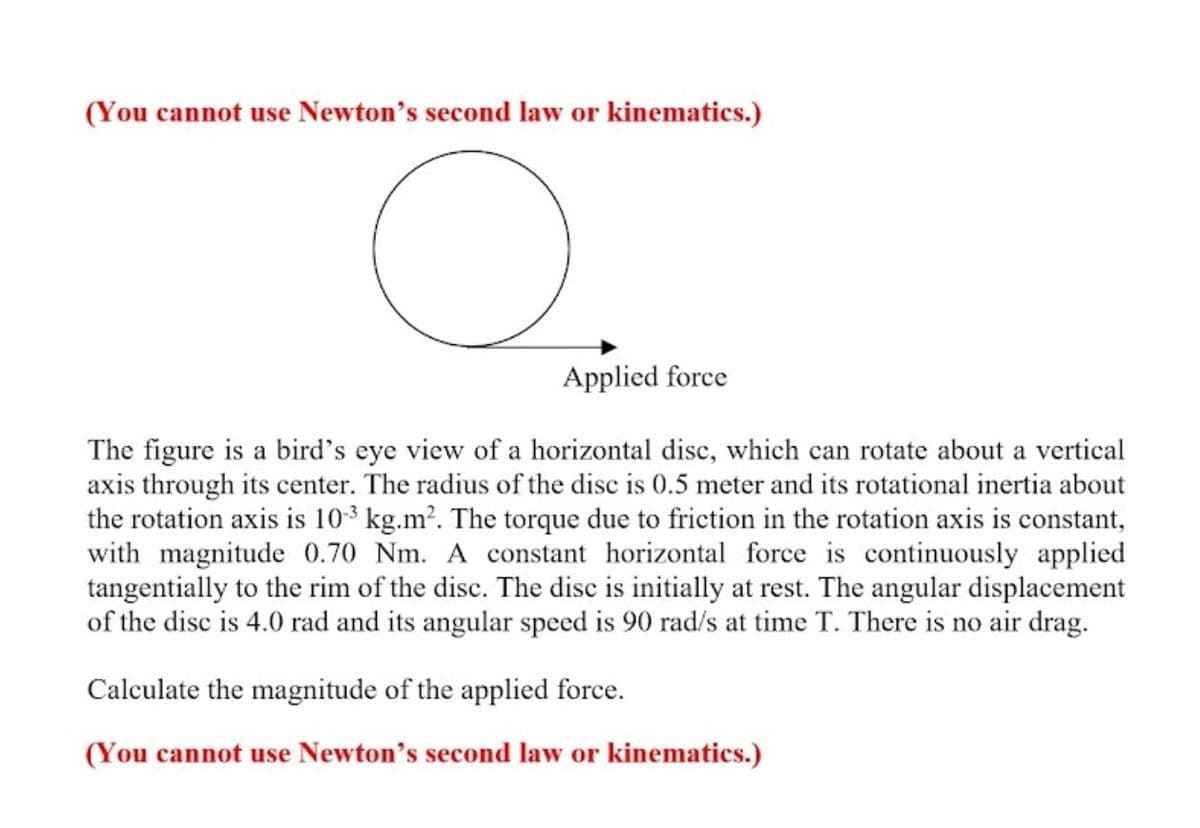 (You cannot use Newton's second law or kinematics.)
O
Applied force
The figure is a bird's eye view of a horizontal disc, which can rotate about a vertical
axis through its center. The radius of the disc is 0.5 meter and its rotational inertia about
the rotation axis is 10-3 kg.m². The torque due to friction in the rotation axis is constant,
with magnitude 0.70 Nm. A constant horizontal force is continuously applied
tangentially to the rim of the disc. The disc is initially at rest. The angular displacement
of the disc is 4.0 rad and its angular speed is 90 rad/s at time T. There is no air drag.
Calculate the magnitude of the applied force.
(You cannot use Newton's second law or kinematics.)