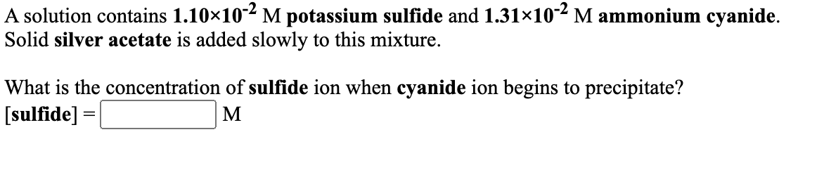 A solution contains 1.10×102 M potassium sulfide and 1.31×10-2M ammonium cyanide.
Solid silver acetate is added slowly to this mixture.
What is the concentration of sulfide ion when cyanide ion begins to precipitate?
[sulfide] =
M
