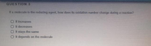 QUESTION 3
If a molecule is the reducing agent, how does its oxidation number change during a reaction?
O k increases
O It decreases
O It stays the same
O It depends on the molecule
