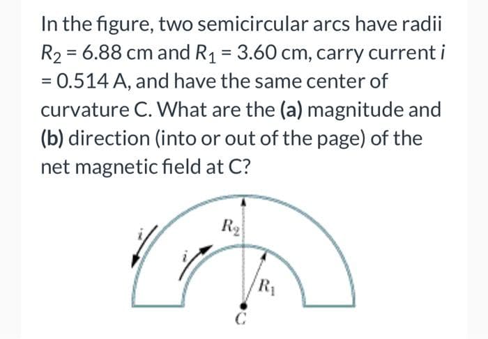 In the figure, two semicircular arcs have radii
R₂ = 6.88 cm and R₁ = 3.60 cm, carry current i
= 0.514 A, and have the same center of
curvature C. What are the (a) magnitude and
(b) direction (into or out of the page) of the
net magnetic field at C?
R₂
C
R₁