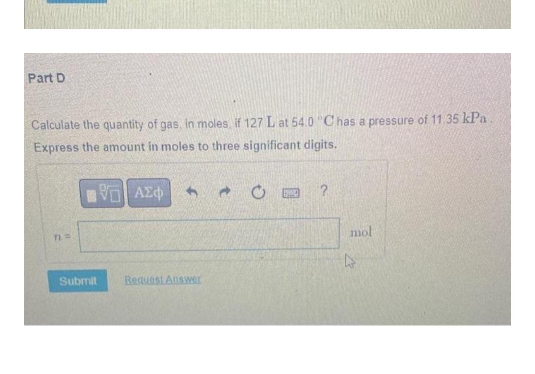 Part D
Calculate the quantity of gas, in moles, if 127 L at 54.0 °C has a pressure of 11.35 kPa
Express the amount in moles to three significant digits.
|| ΑΣΦ 3
TL=
mol
Request Answer
Submit
4