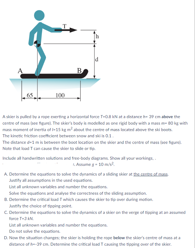 A
T
B.
d
65
100
A skier is pulled by a rope exerting a horizontal force T=0.8 kN at a distance h= 39 cm above the
centre of mass (see figure). The skier's body is modelled as one rigid body with a mass m= 80 kg with
mass moment of inertia of I=15 kg m² about the centre of mass located above the ski boots.
The kinetic friction coefficient between snow and ski is 0.1.
The distance d=1 m is between the boot location on the skier and the centre of mass (see figure).
Note that load T can cause the skier to slide or tip.
Include all handwritten solutions and free-body diagrams. Show all your workings,.
S. Assume g = 10 m/s².
A. Determine the equations to solve the dynamics of a sliding skier at the centre of mass.
Justify all assumptions in the used equations.
List all unknown variables and number the equations.
Solve the equations and analyse the correctness of the sliding assumption.
B. Determine the critical load T which causes the skier to tip over during motion.
Justify the choice of tipping point.
C. Determine the equations to solve the dynamics of a skier on the verge of tipping at an assumed
force T-3 kN.
List all unknown variables and number the equations.
Do not solve the equations.
D. Now the situation changes; the skier is holding the rope below the skier's centre of mass at a
distance of h=-39 cm. Determine the critical load T causing the tipping over of the skier.