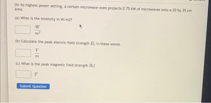 On its highest power setting, a certain microwave oven projects 0.75 kW of microwaves onto a 20 by 35 cm
area.
(a) What is the intensity in W/m2?
W
m²
(b) Calculate the peak electric field strength Eo in these waves.
V
m
(c) What is the peak magnetic field strength Bo?
T
Submit Question