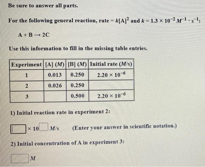 Be sure to answer all parts.
For the following general reaction, rate = k[A]2 and k=1.3 × 10 2 M¹g¹;
A+B 2C
Use this information to fill in the missing table entries.
Experiment [A] (M) [B] (M) Initial rate (M/s)
1
0.013 0.250
2.20 × 10-6
2
0.026 0.250
3
0.500
2.20 × 10-6
1) Initial reaction rate in experiment 2:
x 10 M/s
(Enter your answer in scientific notation.)
2) Initial concentration of A in experiment 3:
M