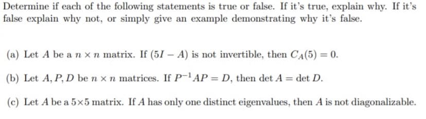 Determine if each of the following statements is true or false. If it's true, explain why. If it's
false explain why not, or simply give an example demonstrating why it's false.
(a) Let A be a n xn matrix. If (51 – A) is not invertible, then CA(5) = 0.
(b) Let A, P, D be n x n matrices. If P-'AP = D, then det A = det D.
(c) Let A be a 5x5 matrix. If A has only one distinct eigenvalues, then A is not diagonalizable.
