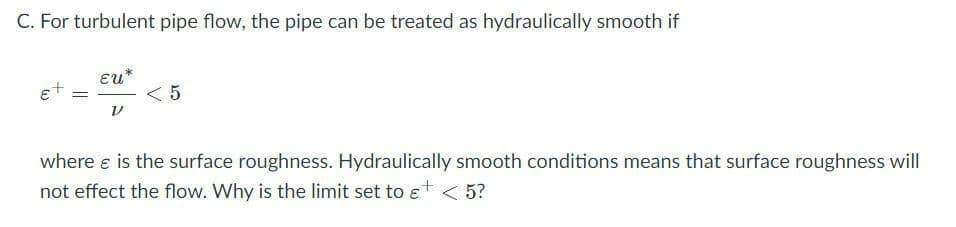 C. For turbulent pipe flow, the pipe can be treated as hydraulically smooth if
Eu*
et
where e is the surface roughness. Hydraulically smooth conditions means that surface roughness will
not effect the flow. Why is the limit set to ɛt < 5?
