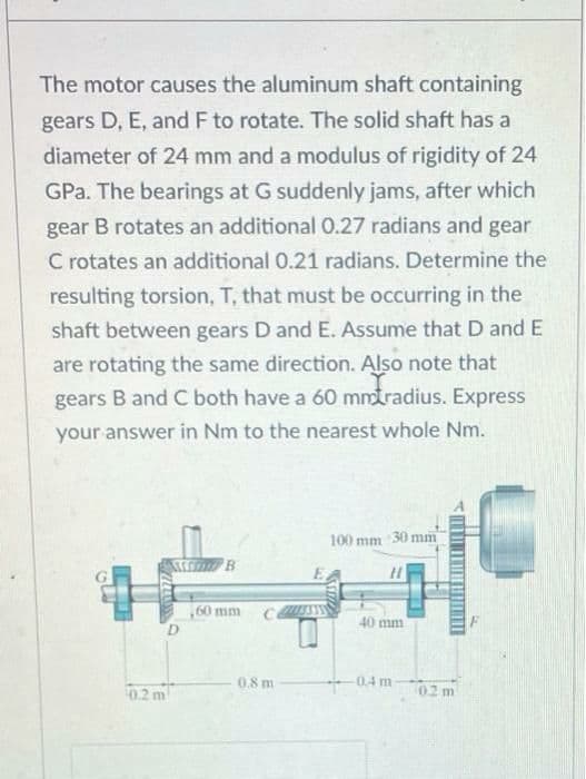 The motor causes the aluminum shaft containing
gears D, E, and F to rotate. The solid shaft has a
diameter of 24 mm and a modulus of rigidity of 24
GPa. The bearings at G suddenly jams, after which
gear B rotates an additional 0.27 radians and gear
C rotates an additional 0.21 radians. Determine the
resulting torsion, T, that must be occurring in the
shaft between gears D and E. Assume that D and E
are rotating the same direction. Also note that
gears B and C both have a 60 mmtradius. Express
your answer in Nm to the nearest whole Nm.
100 mm 30 mm
B.
60 mm
40 mm
D.
0.8 m
0.4 m
02 m
0.2 m
