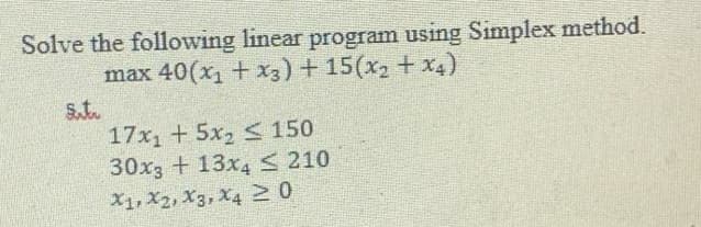 Solve the following linear program using Simplex method.
max 40(x, +x3) +15(x + x4)
St.
17x1 + 5x2 < 150
30x3 + 13x4 < 210
X1, X2, X3, X4 N0

