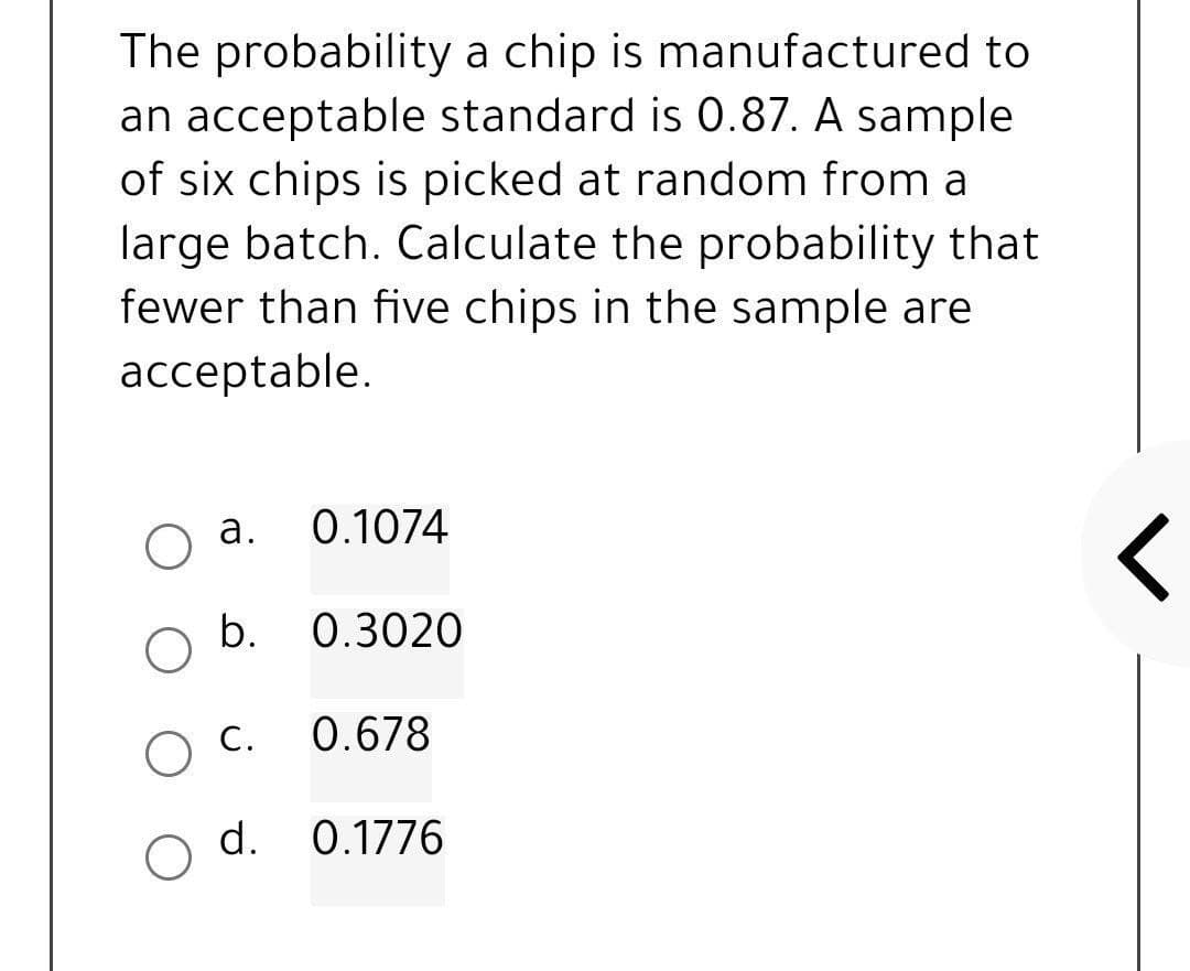 The probability a chip is manufactured to
an acceptable standard is 0.87. A sample
of six chips is picked at random from a
large batch. Calculate the probability that
fewer than five chips in the sample are
acceptable.
a.
b.
O C.
d.
O
0.1074
0.3020
0.678
0.1776
<