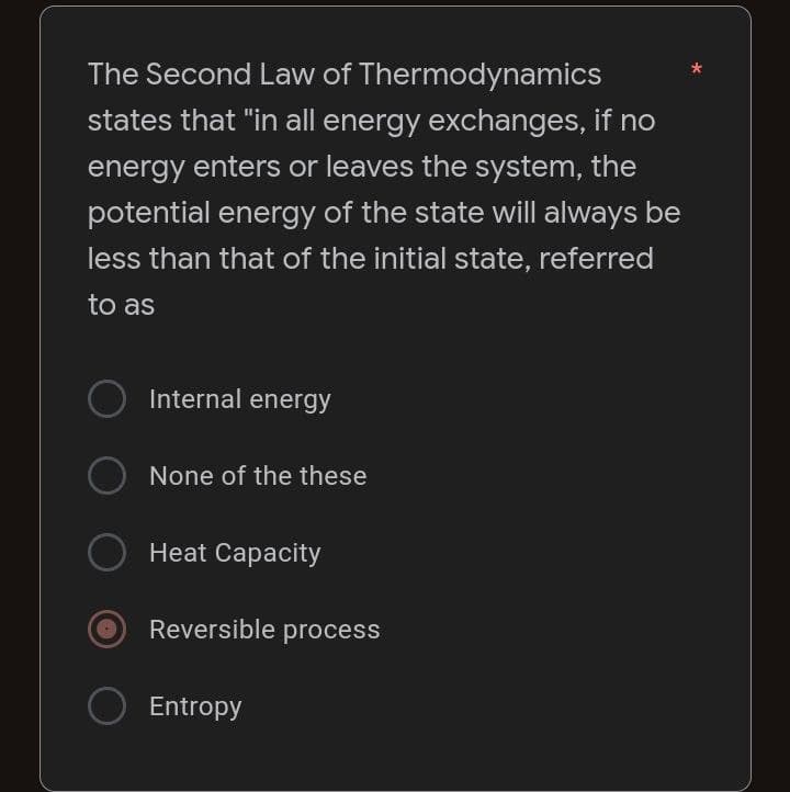 The Second Law of
Thermodynamics
states that "in all energy exchanges, if no
energy enters or leaves the system, the
potential energy of the state will always be
less than that of the initial state, referred
to as
Internal energy
None of the these
Heat Capacity
Reversible process
O Entropy