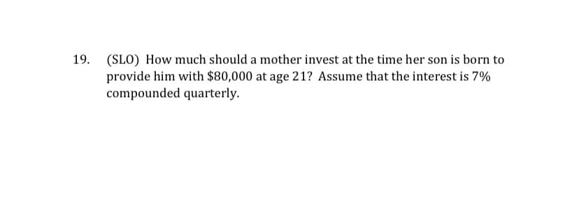 19.
(SLO) How much should a mother invest at the time her son is born to
provide him with $80,000 at age 21? Assume that the interest is 7%
compounded quarterly.
