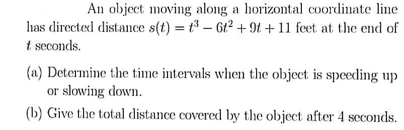 An object moving along a horizontal coordinate line
has directed distance s(t) = t - 6t2 + 9t + 11 feet at the end of
t seconds.
(a) Determine the time intervals when the object is speeding up
or slowing down.
(b) Give the total distance covered by the object after 4 seconds.
