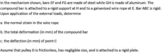In the mechanism shown, bars EF and FG are made of steel while GH is made of aluminum. The
compound bar is attached to a rigid support at H and to a galvanized wire rope at E. Bar ABC is rigid.
Upon application of the external loads, determine
a. the normal strain in the wire rope
b. the total deformation (in mm) of the compound bar
c. the deflection (in mm) of point C
Assume that pulley D is frictionless, has negligible size, and is attached to a rigid plate.

