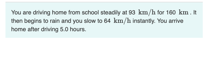 You are driving home from school steadily at 93 km/h for 160 km . It
then begins to rain and you slow to 64 km/h instantly. You arrive
home after driving 5.0 hours.
