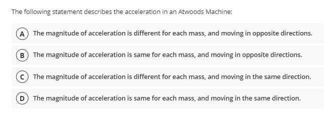 The following statement describes the acceleration in an Atwoods Machine:
(A) The magnitude of acceleration is different for each mass, and moving in opposite directions.
B The magnitude of acceleration is same for each mass, and moving in opposite directions.
c) The magnitude of acceleration is different for each mass, and moving in the same direction.
D The magnitude of acceleration is same for each mass, and moving in the same direction.
