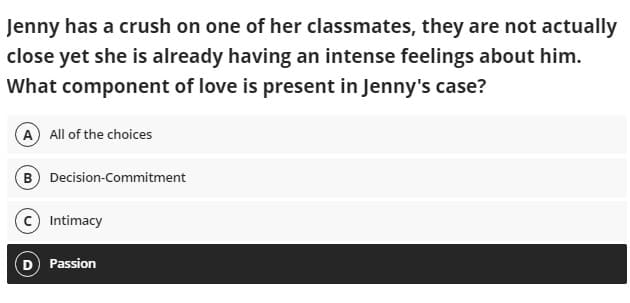 Jenny has a crush on one of her classmates, they are not actually
close yet she is already having an intense feelings about him.
What component of love is present in Jenny's case?
A) All of the choices
B Decision-Commitment
Intimacy
D Passion
