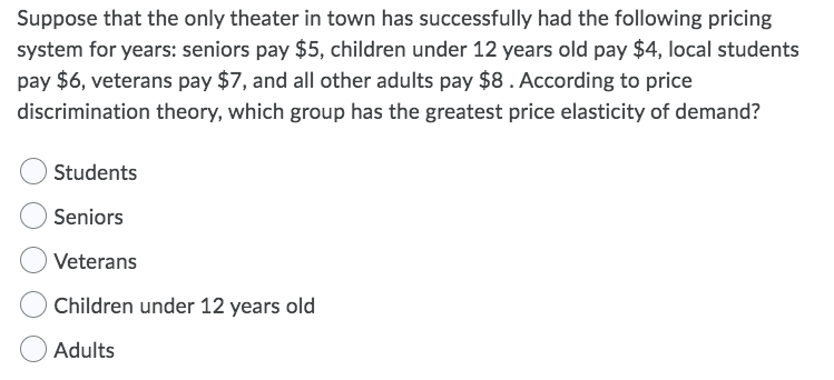 Suppose that the only theater in town has successfully had the following pricing
system for years: seniors pay $5, children under 12 years old pay $4, local students
pay $6, veterans pay $7, and all other adults pay $8. According to price
discrimination theory, which group has the greatest price elasticity of demand?
Students
Seniors
Veterans
Children under 12 years old
Adults
