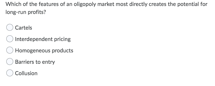 Which of the features of an oligopoly market most directly creates the potential for
long-run profits?
Cartels
Interdependent pricing
Homogeneous products
Barriers to entry
Collusion
