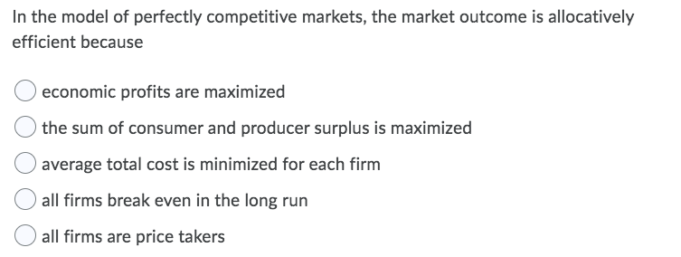 In the model of perfectly competitive markets, the market outcome is allocatively
efficient because
economic profits are maximized
the sum of consumer and producer surplus is maximized
average total cost is minimized for each firm
all firms break even in the long run
all firms are price takers
