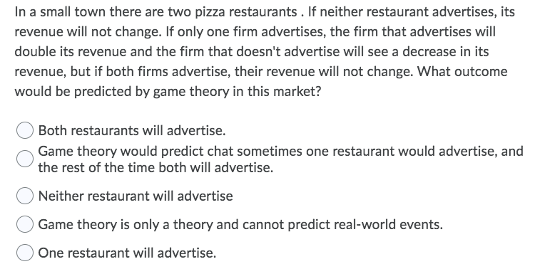 In a small town there are two pizza restaurants . If neither restaurant advertises, its
revenue will not change. If only one firm advertises, the firm that advertises will
double its revenue and the firm that doesn't advertise will see a decrease in its
revenue, but if both firms advertise, their revenue will not change. What outcome
would be predicted by game theory in this market?
Both restaurants will advertise.
Game theory would predict chat sometimes one restaurant would advertise, and
the rest of the time both will advertise.
Neither restaurant will advertise
Game theory is only a theory and cannot predict real-world events.
One restaurant will advertise.
