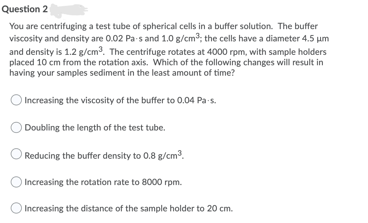 Question 2
You are centrifuging a test tube of spherical cells in a buffer solution. The buffer
viscosity and density are 0.02 Pa-s and 1.0 g/cm3; the cells have a diameter 4.5 µm
and density is 1.2 g/cm3. The centrifuge rotates at 4000 rpm, with sample holders
placed 10 cm from the rotation axis. Which of the following changes will result in
having your samples sediment in the least amount of time?
Increasing the viscosity of the buffer to 0.04 Pa s.
Doubling the length of the test tube.
Reducing the buffer density to 0.8 g/cm3.
Increasing the rotation rate to 8000 rpm.
O Increasing the distance of the sample holder to 20 cm.
