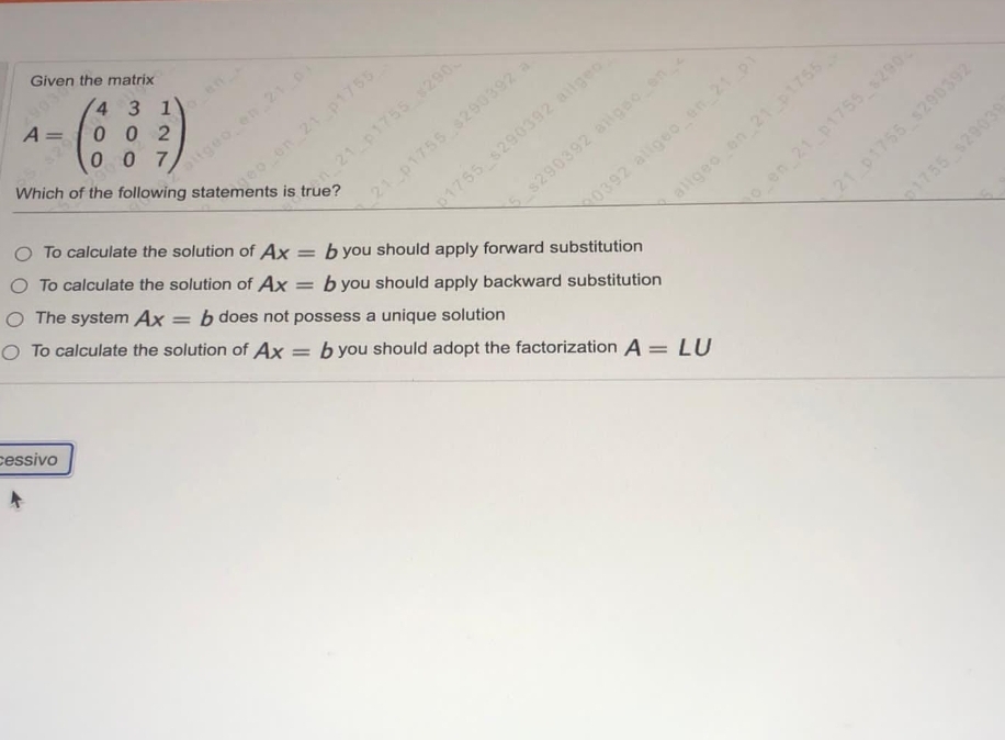 Which of the following statements is true?
Given the matrix
4 3 1
0 0 2
0 0 7
A =
-
$20
eo en 21 p1755
O To calculate the solution of Ax = b you should apply forward substitution
tgeo en210
21 p1755 290
0392 aligeo en 21p1
allgeo en 21p1755
O To calculate the solution of Ax
O The system Ax = b does not possess a unique solution
21 p1755 $290392
o en 21 p175s s290
21 p1755 s290392
1755 $29039
1755 s290392 ailgeo
O To calculate the solution of Ax
$290392 ailgeo en
%3D
b you should apply backward substitution
%3D
b you should adopt the factorization A = LU
cessivo
