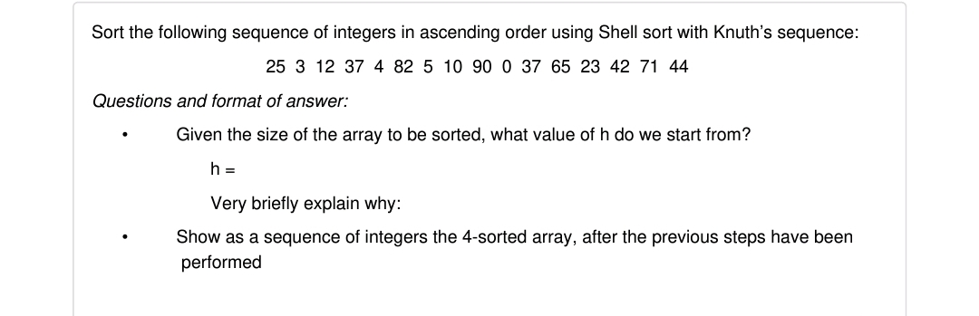 Sort the following sequence of integers in ascending order using Shell sort with Knuth's sequence:
25 3 12 37 4 82 5 10 90 0 37 65 23 42 71 44
Questions and format of answer:
Given the size of the array to be sorted, what value of h do we start from?
h =
Very briefly explain why:
Show as a sequence of integers the 4-sorted array, after the previous steps have been
performed
