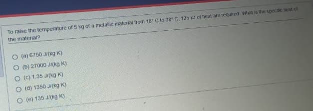 To raise the temperature of5 kg of a metailic material from 18 C to 38 C, 135 KJ of heat are required What is the speciic heat of
the material?
O (a) 6750 M(kg K)
O (b) 27000 M(kg K)
O (C) 1.35 J/(kg K)
O (d) 1350 J(kg K)
O (e) 135 J/(kg K)
