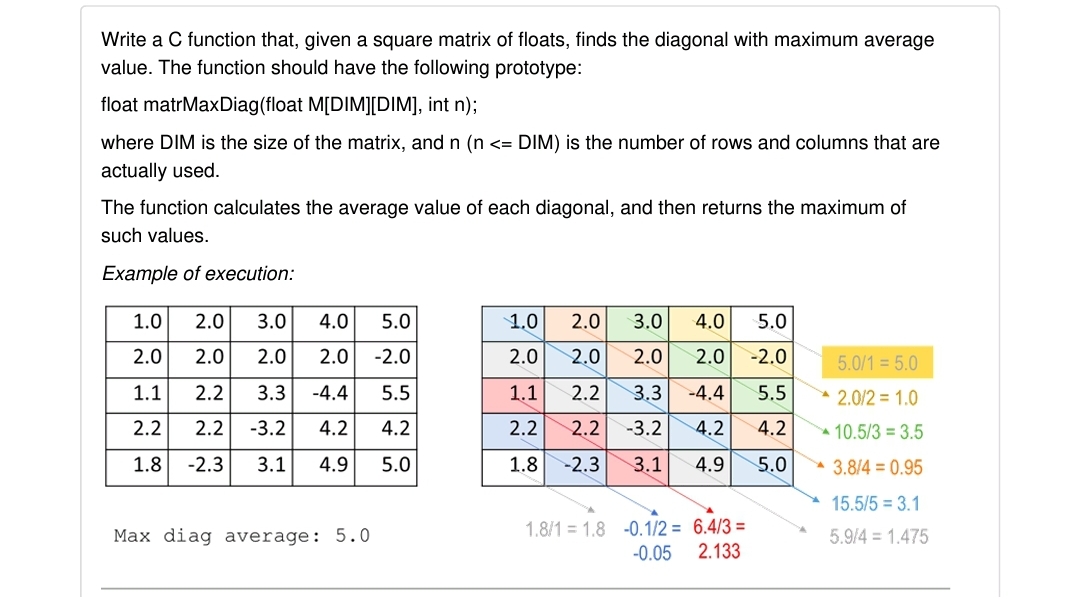 Write a C function that, given a square matrix of floats, finds the diagonal with maximum average
value. The function should have the following prototype:
float matrMaxDiag(float M[DIM][DIM], int n);
where DIM is the size of the matrix, and n (n <= DIM) is the number of rows and columns that are
actually used.
The function calculates the average value of each diagonal, and then returns the maximum of
such values.
Example of execution:
1.0
2.0
3.0
4.0
5.0
1.0
2.0
3.0
4.0
5.0
2.0
2.0
2.0
2.0
-2.0
2.0
2.0
2.0
2.0
-2.0
5.0/1 = 5.0
1.1
2.2
3.3
-4.4
5.5
1.1
2.2
3.3
-4.4
5.5
2.0/2 = 1.0
2.2
2.2
-3.2
4.2
4.2
2.2
2.2
-3.2
4.2
4.2
10.5/3 = 3.5
1.8
-2.3
3.1
4.9
5.0
1.8
-2.3
3.1
4.9
5.0
3.8/4 = 0.95
15.5/5 = 3.1
1.8/1 = 1.8 -0.1/2 = 6.4/3 =
-0.05
Max diag average: 5.0
5.9/4 = 1.475
2.133
|으 |으 | |~ | 00
