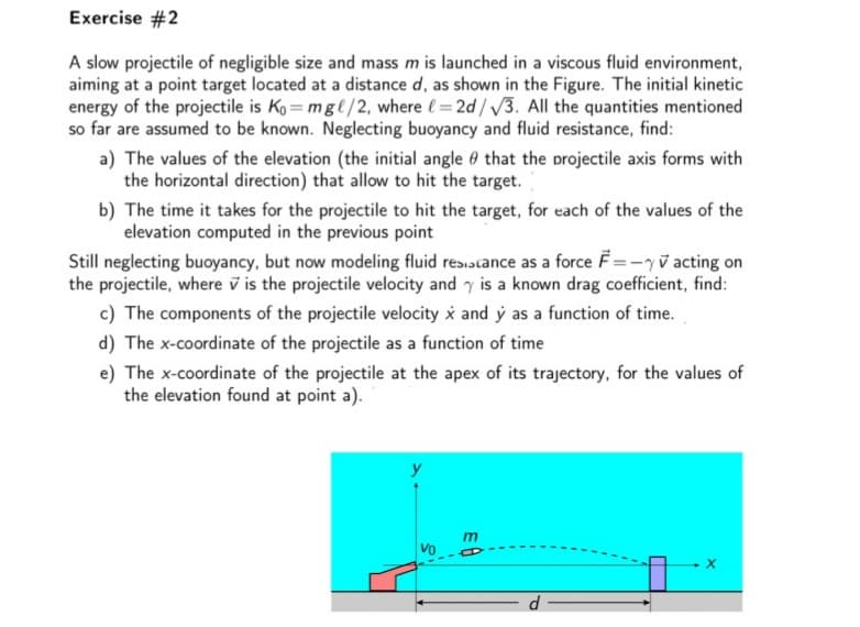 Exercise #2
A slow projectile of negligible size and mass m is launched in a viscous fluid environment,
aiming at a point target located at a distance d, as shown in the Figure. The initial kinetic
energy of the projectile is Ko = mgl/2, where (= 2d/ V3. All the quantities mentioned
so far are assumed to be known. Neglecting buoyancy and fluid resistance, find:
a) The values of the elevation (the initial angle 0 that the projectile axis forms with
the horizontal direction) that allow to hit the target.
b) The time it takes for the projectile to hit the target, for each of the values of the
elevation computed in the previous point
Still neglecting buoyancy, but now modeling fluid res.scance as a force F=-yv acting on
the projectile, where v is the projectile velocity and y is a known drag coefficient, find:
c) The components of the projectile velocity i and ý as a function of time.
d) The x-coordinate of the projectile as a function of time
e) The x-coordinate of the projectile at the apex of its trajectory, for the values of
the elevation found at point a).
Vo
