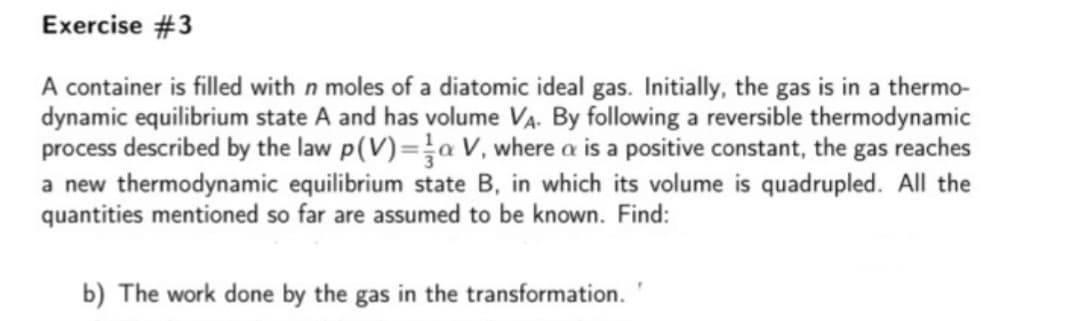 Exercise #3
A container is filled with n moles of a diatomic ideal gas. Initially, the gas is in a thermo-
dynamic equilibrium state A and has volume VA. By following a reversible thermodynamic
process described by the law p(V)=a V, where a is a positive constant, the gas reaches
a new thermodynamic equilibrium state B, in which its volume is quadrupled. All the
quantities mentioned so far are assumed to be known. Find:
b) The work done by the gas in the transformation.
