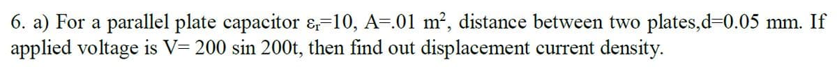 6. a) For a parallel plate capacitor &-10, A-.01 m², distance between two plates,d30.05 mm. If
applied voltage is V= 200 sin 200t, then find out displacement current density.
