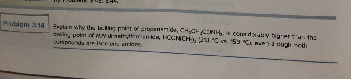 Problem 3.14
.43, 3.44.
Explain why the boiling point of propanamide, CH3CH₂CONH₂, is considerably higher than the
boiling point of N,N-dimethylformamide, HCON(CH3)2 (213 °C vs. 153 °C), even though both
compounds are isomeric amides.