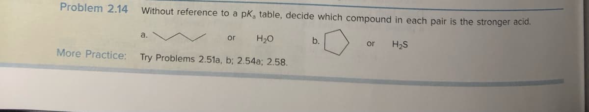 Problem 2.14 Without reference to a pk, table, decide which compound in each pair is the stronger acid.
More Practice:
or H₂O
Try Problems 2.51a, b; 2.54a; 2.58.
a.
b.
or H₂S