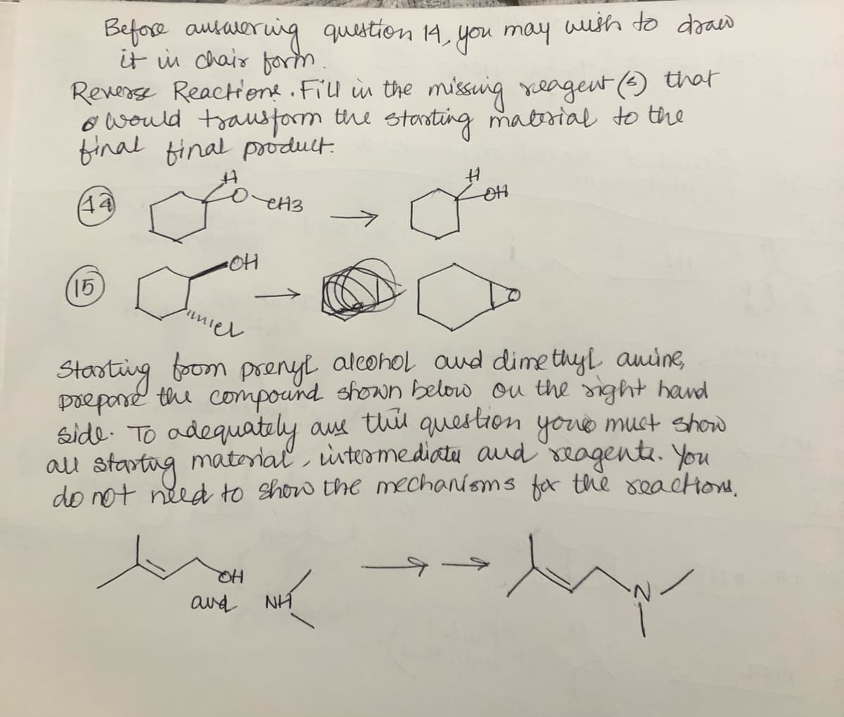 Before answering question 14, you may wish to draw
it in chair form.
Reverse Reactions. Fill in the missing reagent (3) that
& would transform the starting material to the
final final product.
(44)
енз
(15)
umiel
Starting from prenyl alcohol and dimethyl amine,
prepare the compound shown below on the right hand
side. To adequately are this question your must show
all starting material, intermediate and reagents. You
do not need to show the mechanisms for the reactions.
-OH
OH
and
он
NH