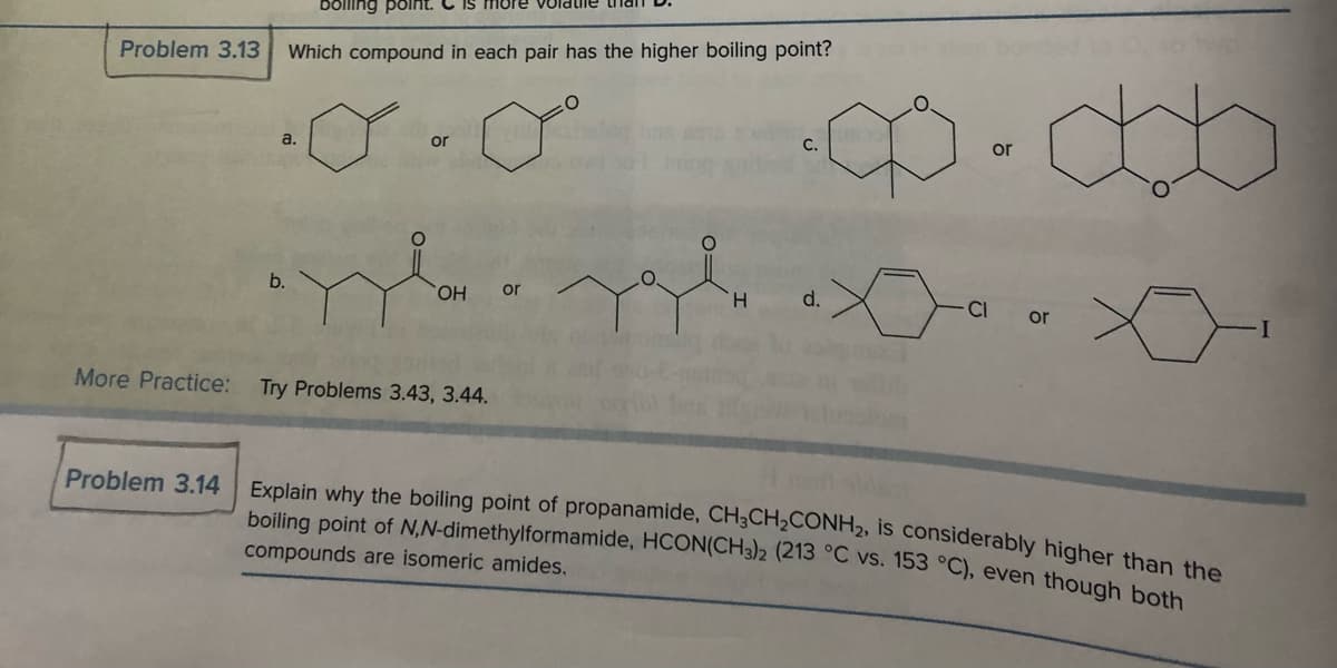 Problem 3.13
illing point.
Which compound in each pair has the higher boiling point?
a.
b.
or
OH or
More Practice: Try Problems 3.43, 3.44.
O
H
C.
d.
or
Ja
CI
obo
or
Problem 3.14 Explain why the boiling point of propanamide, CH3CH₂CONH2, is considerably higher than the
boiling point of N,N-dimethylformamide, HCON(CH3)2 (213 °C vs. 153 °C), even though both
compounds are isomeric amides.