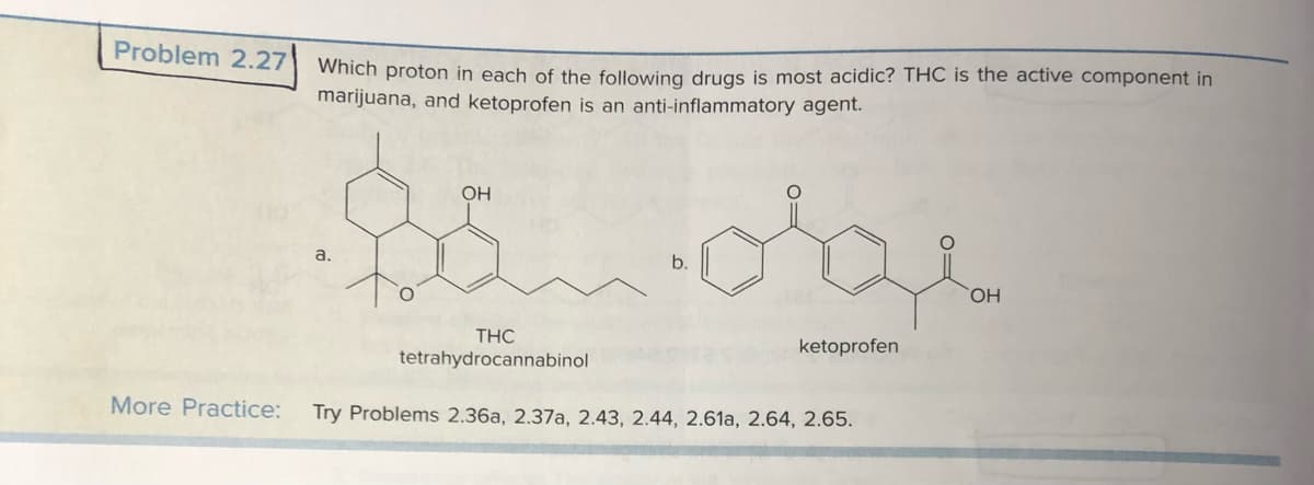 Problem 2.27
Which proton in each of the following drugs is most acidic? THC is the active component in
marijuana, and ketoprofen is an anti-inflammatory agent.
a.
OH
b.
THC
tetrahydrocannabinol
More Practice: Try Problems 2.36a, 2.37a, 2.43, 2.44, 2.61a, 2.64, 2.65.
ketoprofen
OH