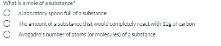 What is a mole of a substance?
O alaboratory spoon full of a substance
O The amount of a substance that would completely react with 12g of carbon
O Avogadro's number of atoms (or molecules) of a substance
