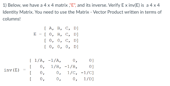 1) Below, we have a 4 x 4 matrix ,"E", and its inverse. Verify E x inv(E) is a 4 x 4
Identity Matrix. You need to use the Matrix - Vector Product written in terms of
columns!
[ А, В, С, D]
го, в, с, D]
[о, о, с, D]
[ 0, 0, 0, D]
E
[ 1/A, -1/A,
0,
0]
[
0,
1/B, -1/B,
0]
inv (E)
[
0,
0,
1/C, -1/C]
[
0,
0,
0,
1/D]
